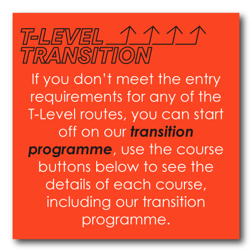If you don’t meet the entry requirements for any of the T-Level routes, you can start off on our transition programme, use the course buttons below to see the details of each course, including our transition programme.
