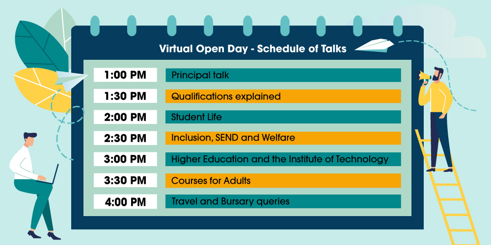 1pm Principal Talk - 1:30pm Qualifications Explained - 2pm Student Life - 2:30pm Inclusion, SEND & Welfare - 3pm Higher Education & The Institute of Technology - 3:30pm Courses for Adults - 4pm Travel & Bursary Queries