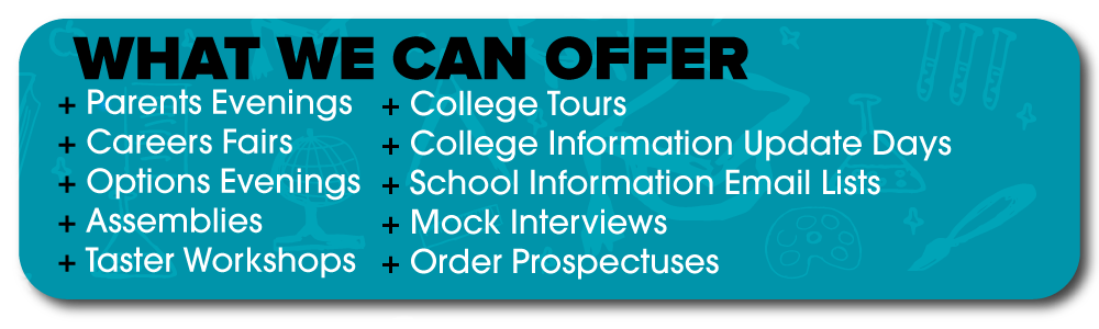 What we can offer:  Parents Evenings, Careers Fairs, Options Evenings, Assemblies, Taster Workshops, College Tours, College Information Update Days, School Information, Email Lists, Mock Interviews, Order Prospectuses